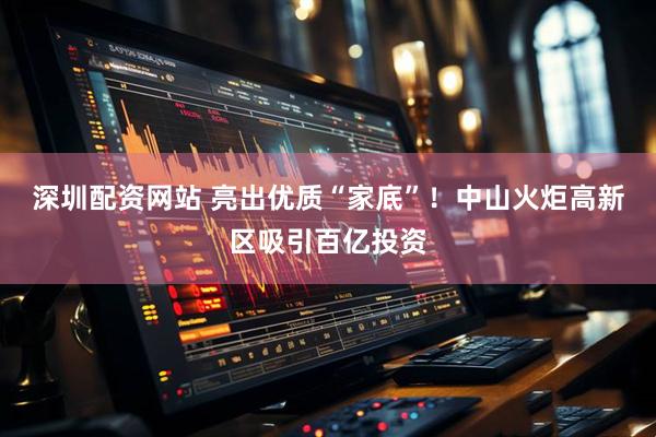 深圳配资网站 亮出优质“家底”！中山火炬高新区吸引百亿投资