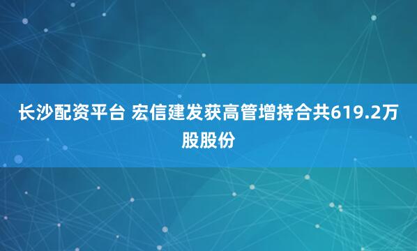 长沙配资平台 宏信建发获高管增持合共619.2万股股份