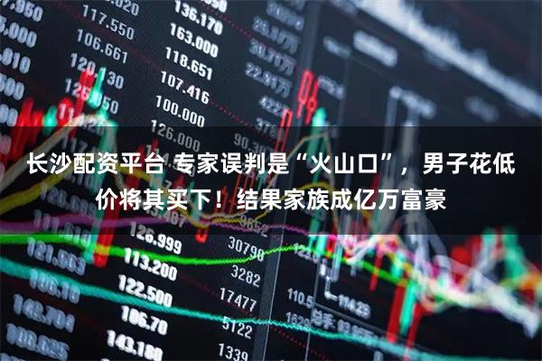 长沙配资平台 专家误判是“火山口”，男子花低价将其买下！结果家族成亿万富豪