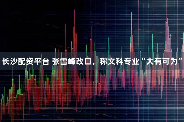 长沙配资平台 张雪峰改口，称文科专业“大有可为”