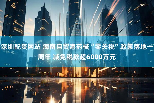 深圳配资网站 海南自贸港药械“零关税”政策落地一周年 减免税款超6000万元