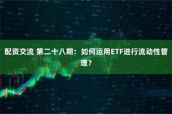 配资交流 第二十八期：如何运用ETF进行流动性管理？