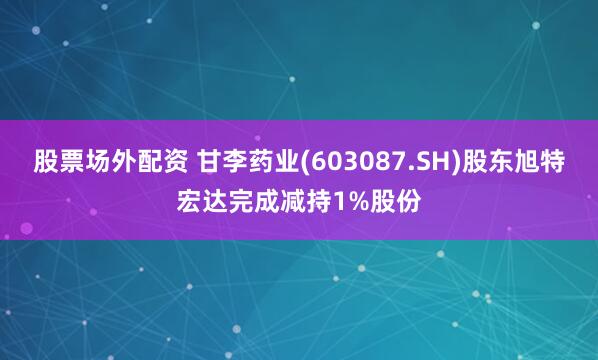 股票场外配资 甘李药业(603087.SH)股东旭特宏达完成减持1%股份