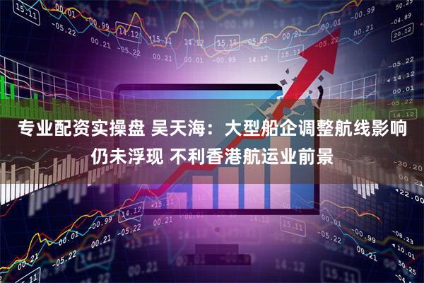 专业配资实操盘 吴天海：大型船企调整航线影响仍未浮现 不利香港航运业前景