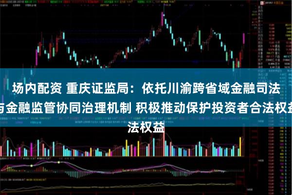 场内配资 重庆证监局：依托川渝跨省域金融司法与金融监管协同治理机制 积极推动保护投资者合法权益