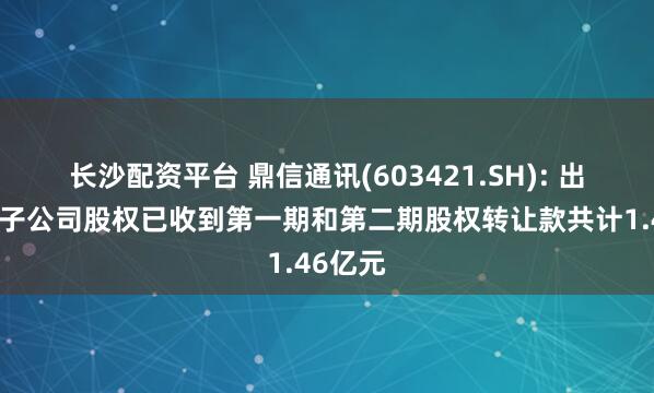 长沙配资平台 鼎信通讯(603421.SH): 出售全资子公司股权已收到第一期和第二期股权转让款共计1.46亿元