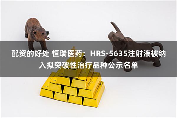 配资的好处 恒瑞医药：HRS-5635注射液被纳入拟突破性治疗品种公示名单