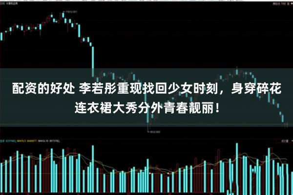 配资的好处 李若彤重现找回少女时刻，身穿碎花连衣裙大秀分外青春靓丽！