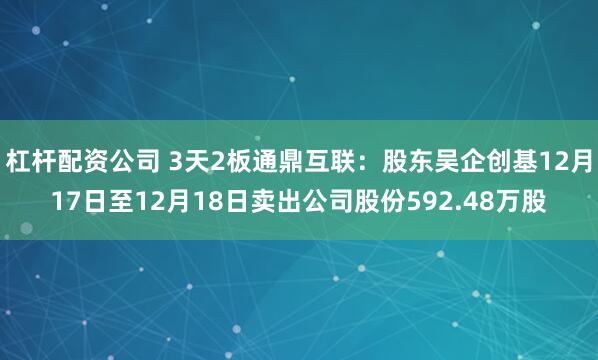 杠杆配资公司 3天2板通鼎互联：股东吴企创基12月17日至12月18日卖出公司股份592.48万股