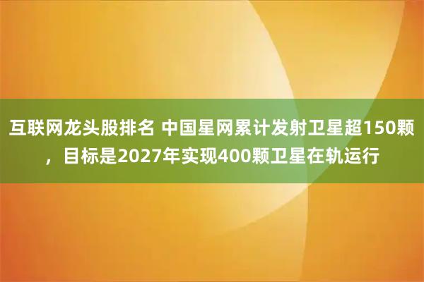 互联网龙头股排名 中国星网累计发射卫星超150颗，目标是2027年实现400颗卫星在轨运行