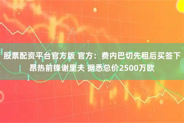 股票配资平台官方版 官方：费内巴切先租后买签下昂热前锋谢里夫 据悉总价2500万欧