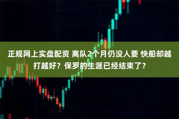 正规网上实盘配资 离队2个月仍没人要 快船却越打越好？保罗的生涯已经结束了？