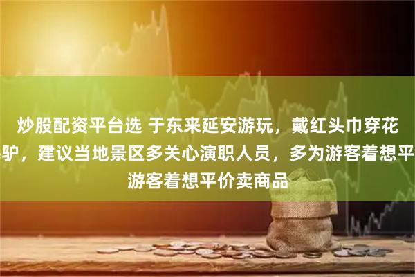 炒股配资平台选 于东来延安游玩，戴红头巾穿花棉袄骑毛驴，建议当地景区多关心演职人员，多为游客着想平价卖商品