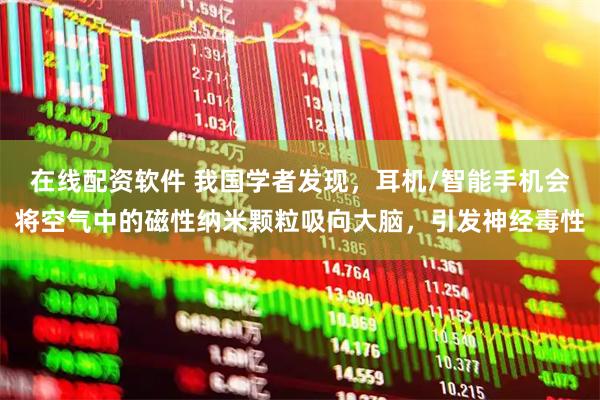 在线配资软件 我国学者发现，耳机/智能手机会将空气中的磁性纳米颗粒吸向大脑，引发神经毒性