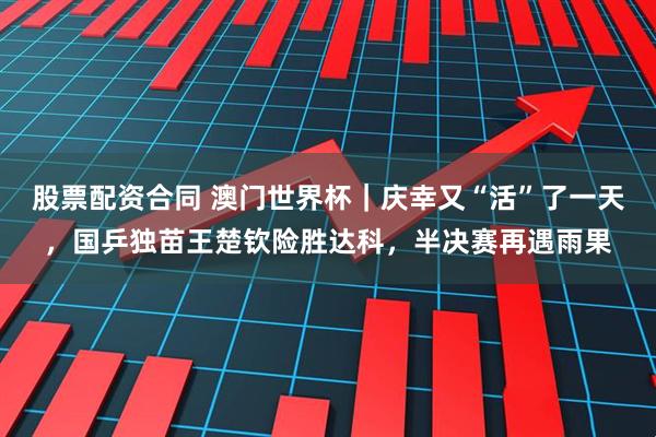 股票配资合同 澳门世界杯｜庆幸又“活”了一天，国乒独苗王楚钦险胜达科，半决赛再遇雨果