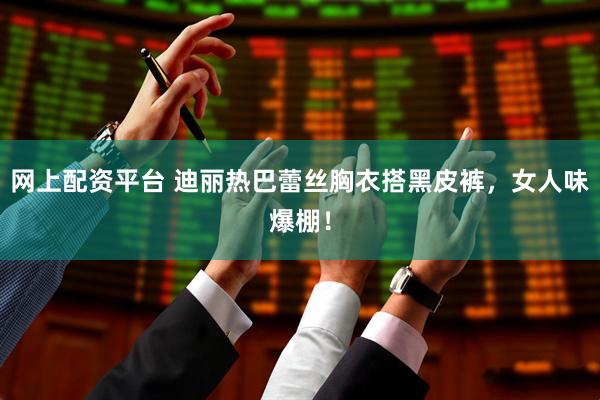 网上配资平台 迪丽热巴蕾丝胸衣搭黑皮裤，女人味爆棚！