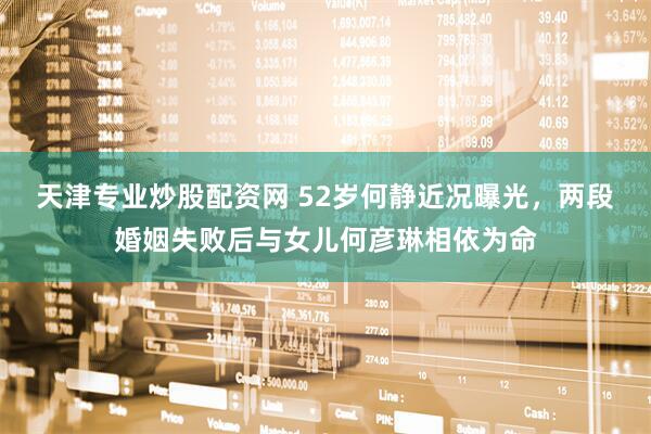 天津专业炒股配资网 52岁何静近况曝光，两段婚姻失败后与女儿何彦琳相依为命