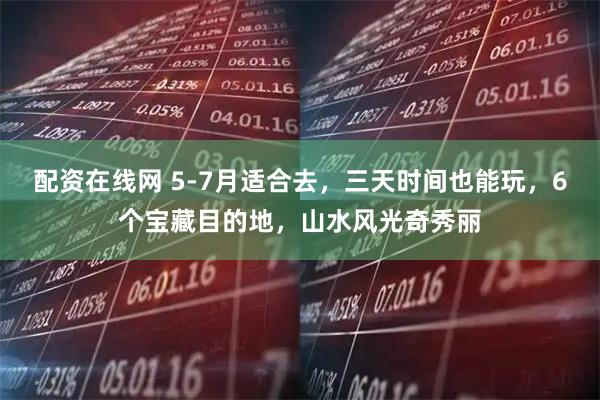 配资在线网 5-7月适合去，三天时间也能玩，6个宝藏目的地，山水风光奇秀丽
