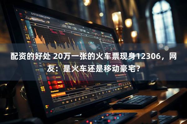 配资的好处 20万一张的火车票现身12306，网友：是火车还是移动豪宅？