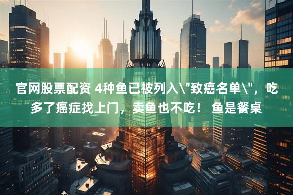 官网股票配资 4种鱼已被列入＂致癌名单＂，吃多了癌症找上门，卖鱼也不吃！ 鱼是餐桌