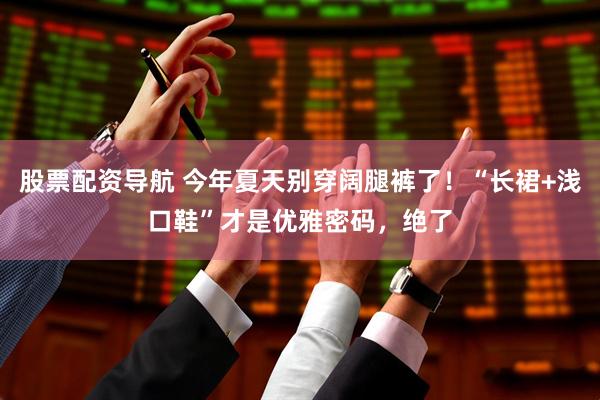 股票配资导航 今年夏天别穿阔腿裤了！“长裙+浅口鞋”才是优雅密码，绝了