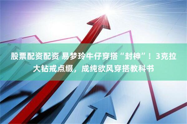 股票配资配资 易梦玲牛仔穿搭“封神”！3克拉大钻戒点缀，成纯欲风穿搭教科书