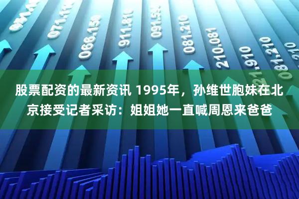 股票配资的最新资讯 1995年，孙维世胞妹在北京接受记者采访：姐姐她一直喊周恩来爸爸