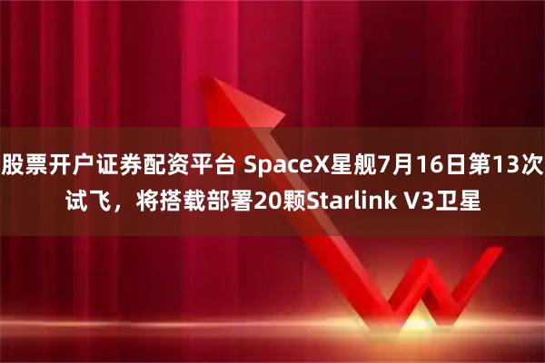 股票开户证券配资平台 SpaceX星舰7月16日第13次试飞，将搭载部署20颗Starlink V3卫星