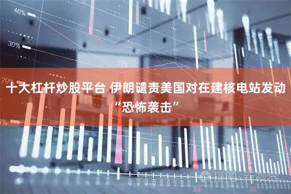 十大杠杆炒股平台 伊朗谴责美国对在建核电站发动“恐怖袭击”