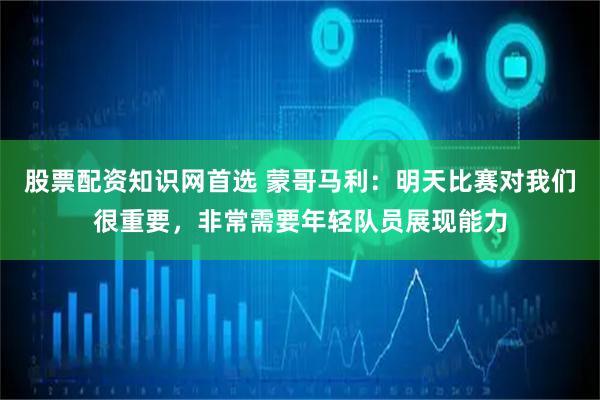股票配资知识网首选 蒙哥马利：明天比赛对我们很重要，非常需要年轻队员展现能力
