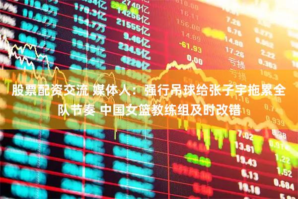 股票配资交流 媒体人：强行吊球给张子宇拖累全队节奏 中国女篮教练组及时改错